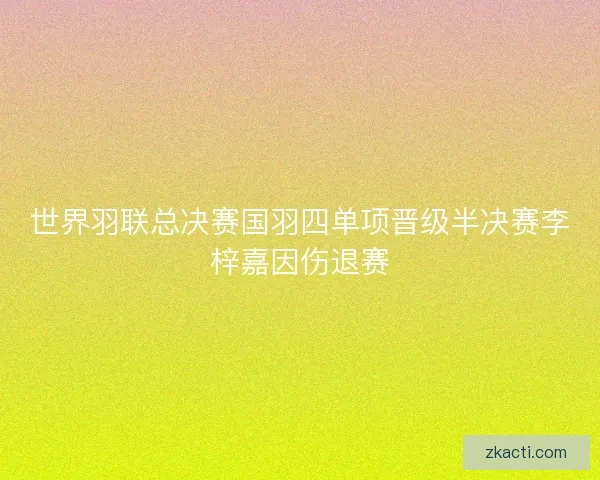 世界羽联总决赛国羽四单项晋级半决赛李梓嘉因伤退赛